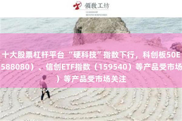 十大股票杠杆平台 “硬科技”指数下行，科创板50ETF（588080）、信创ETF指数（159540）等产品受市场关注