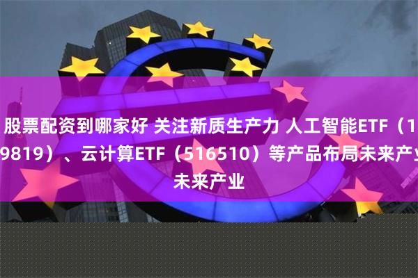 股票配资到哪家好 关注新质生产力 人工智能ETF（159819）、云计算ETF（516510）等产品布局未来产业