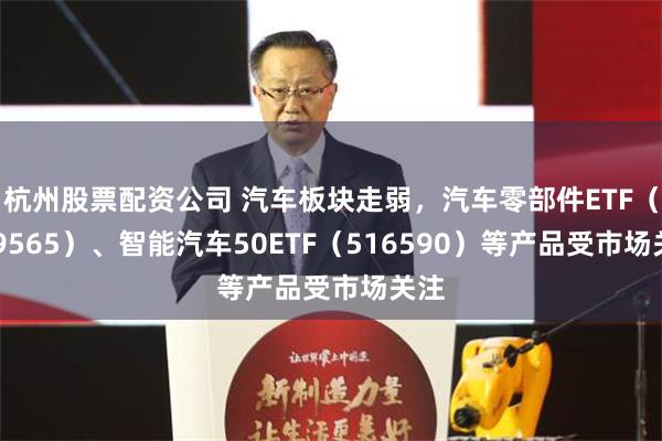 杭州股票配资公司 汽车板块走弱，汽车零部件ETF（159565）、智能汽车50ETF（516590）等产品受市场关注