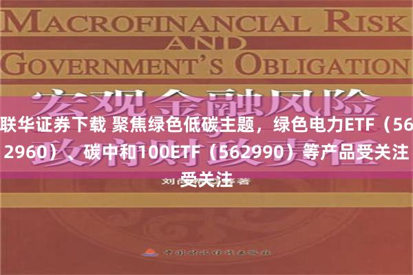 联华证券下载 聚焦绿色低碳主题，绿色电力ETF（562960）、碳中和100ETF（562990）等产品受关注