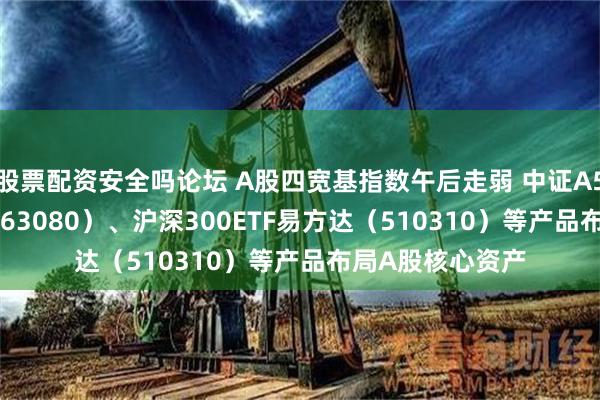 股票配资安全吗论坛 A股四宽基指数午后走弱 中证A50ETF易方达（563080）、沪深300ETF易方达（510310）等产品布局A股核心资产
