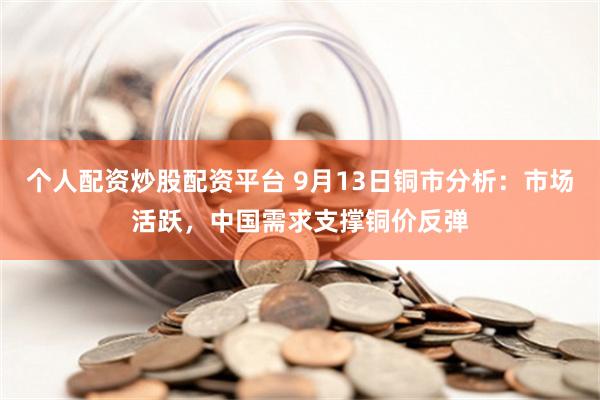 个人配资炒股配资平台 9月13日铜市分析：市场活跃，中国需求支撑铜价反弹