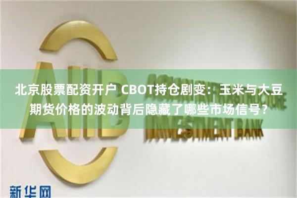 北京股票配资开户 CBOT持仓剧变：玉米与大豆期货价格的波动背后隐藏了哪些市场信号？