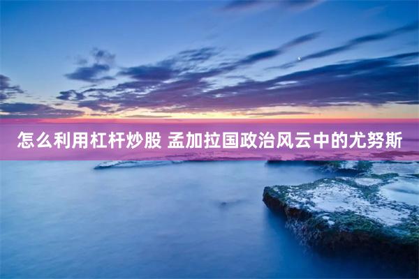 怎么利用杠杆炒股 孟加拉国政治风云中的尤努斯