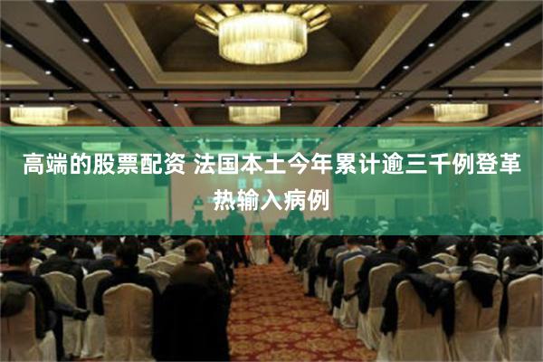 高端的股票配资 法国本土今年累计逾三千例登革热输入病例