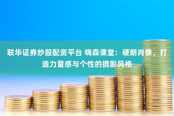 联华证券炒股配资平台 嗨森课堂：硬朗肖像，打造力量感与个性的摄影风格