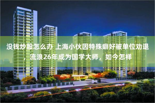 没钱炒股怎么办 上海小伙因特殊癖好被单位劝退，流浪26年成为国学大师，如今怎样