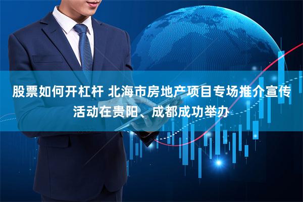 股票如何开杠杆 北海市房地产项目专场推介宣传活动在贵阳、成都成功举办