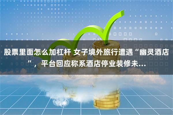 股票里面怎么加杠杆 女子境外旅行遭遇“幽灵酒店”，平台回应称系酒店停业装修未...