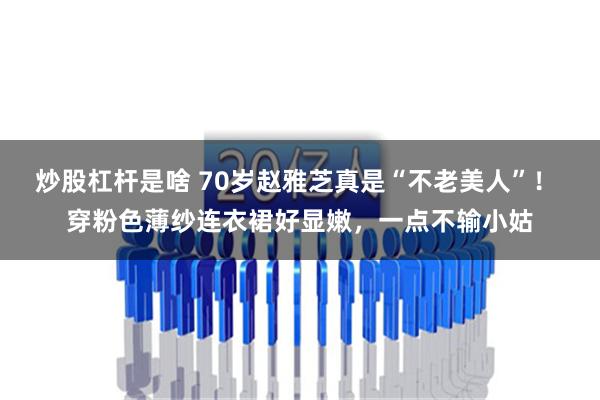 炒股杠杆是啥 70岁赵雅芝真是“不老美人”！ 穿粉色薄纱连衣裙好显嫩，一点不输小姑