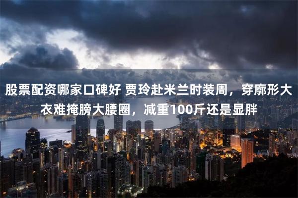 股票配资哪家口碑好 贾玲赴米兰时装周，穿廓形大衣难掩膀大腰圈，减重100斤还是显胖