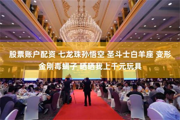 股票账户配资 七龙珠孙悟空 圣斗士白羊座 变形金刚毒蝎子 晒晒我上千元玩具