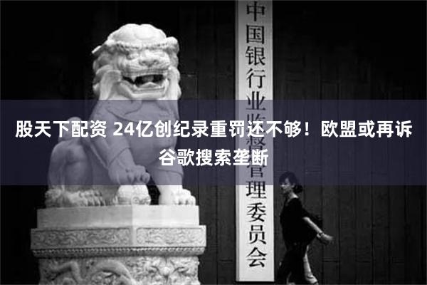 股天下配资 24亿创纪录重罚还不够！欧盟或再诉谷歌搜索垄断