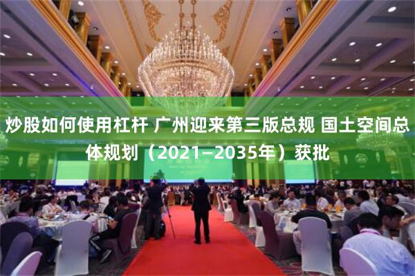 炒股如何使用杠杆 广州迎来第三版总规 国土空间总体规划（2021—2035年）获批