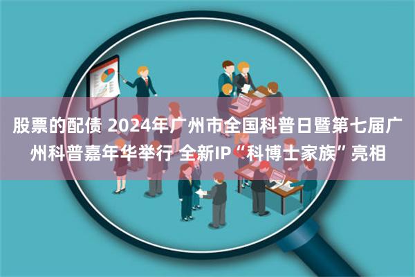股票的配债 2024年广州市全国科普日暨第七届广州科普嘉年华举行 全新IP“科博士家族”亮相