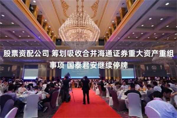 股票资配公司 筹划吸收合并海通证券重大资产重组事项 国泰君安继续停牌
