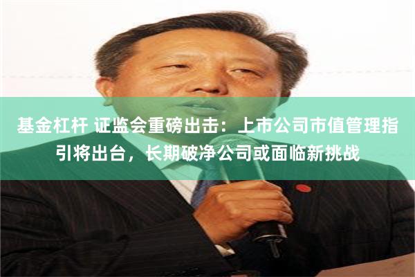 基金杠杆 证监会重磅出击：上市公司市值管理指引将出台，长期破净公司或面临新挑战