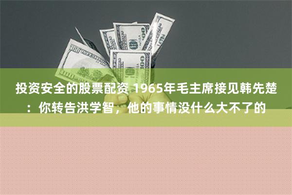 投资安全的股票配资 1965年毛主席接见韩先楚：你转告洪学智，他的事情没什么大不了的