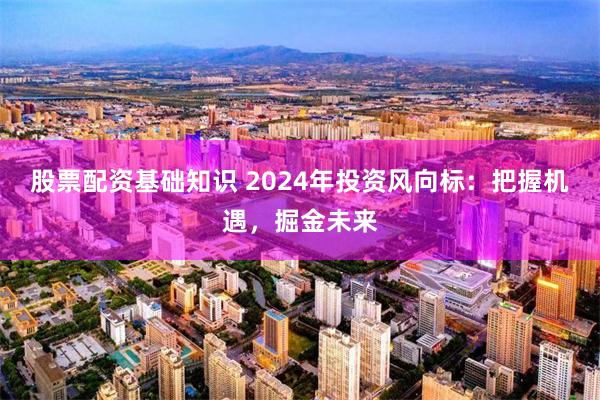 股票配资基础知识 2024年投资风向标：把握机遇，掘金未来