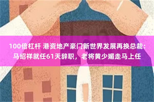 100倍杠杆 港资地产豪门新世界发展再换总裁：马绍祥就任61天辞职，老将黄少媚走马上任