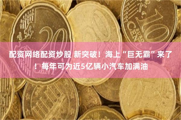 配资网络配资炒股 新突破！海上“巨无霸”来了！每年可为近5亿辆小汽车加满油