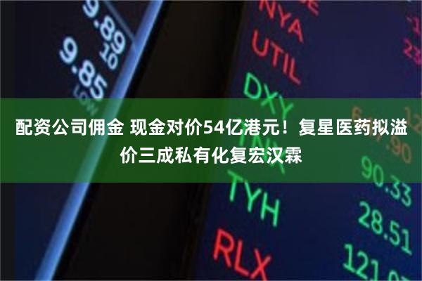 配资公司佣金 现金对价54亿港元！复星医药拟溢价三成私有化复宏汉霖
