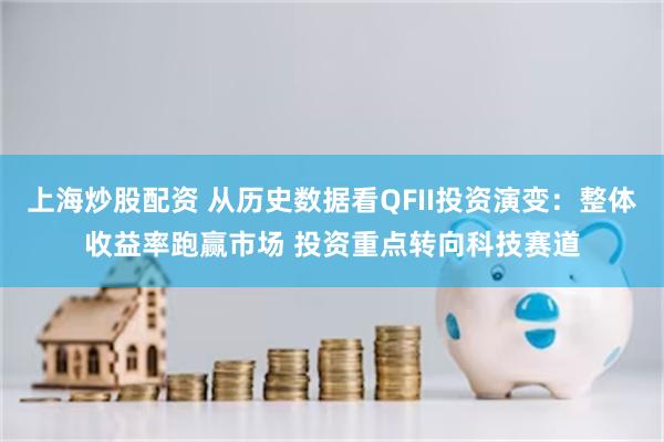 上海炒股配资 从历史数据看QFII投资演变：整体收益率跑赢市场 投资重点转向科技赛道