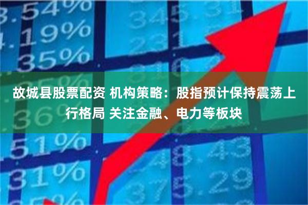 故城县股票配资 机构策略：股指预计保持震荡上行格局 关注金融、电力等板块