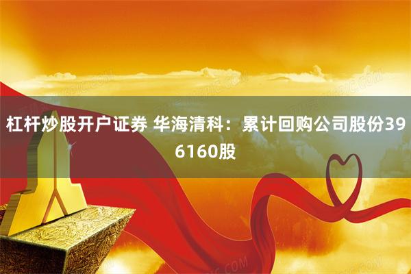 杠杆炒股开户证券 华海清科：累计回购公司股份396160股