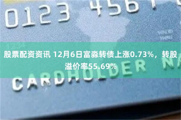股票配资资讯 12月6日富淼转债上涨0.73%，转股溢价率55.69%