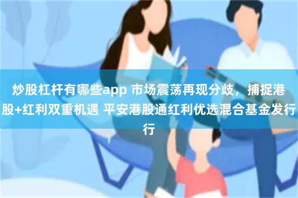 炒股杠杆有哪些app 市场震荡再现分歧，捕捉港股+红利双重机遇 平安港股通红利优选混合基金发行