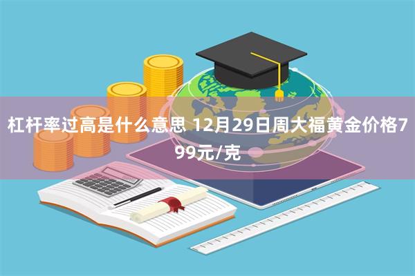 杠杆率过高是什么意思 12月29日周大福黄金价格799元/克