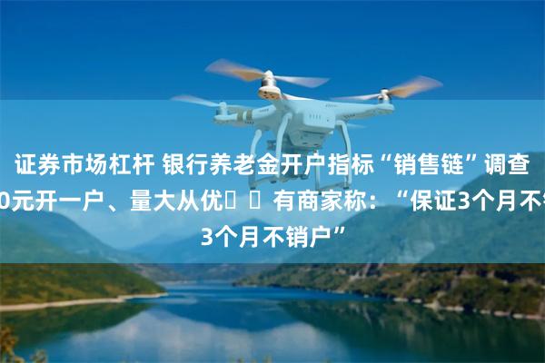 证券市场杠杆 银行养老金开户指标“销售链”调查：100元开一户、量大从优⋯⋯有商家称：“保证3个月不销户”