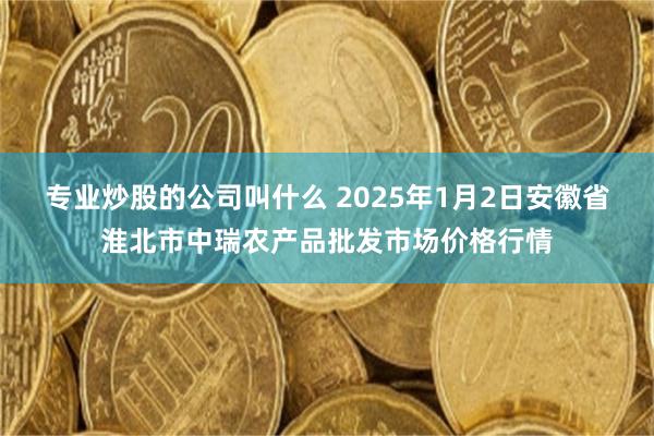 专业炒股的公司叫什么 2025年1月2日安徽省淮北市中瑞农产品批发市场价格行情