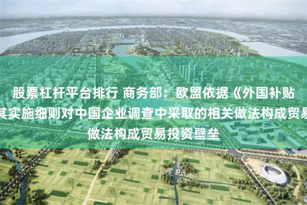 股票杠杆平台排行 商务部：欧盟依据《外国补贴条例》及其实施细则对中国企业调查中采取的相关做法构成贸易投资壁垒