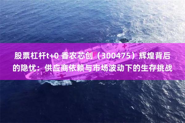 股票杠杆t+0 香农芯创（300475）辉煌背后的隐忧：供应商依赖与市场波动下的生存挑战