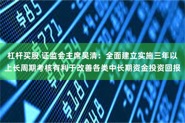 杠杆买股 证监会主席吴清：全面建立实施三年以上长周期考核有利于改善各类中长期资金投资回报