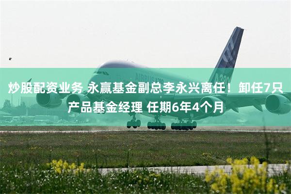 炒股配资业务 永赢基金副总李永兴离任！卸任7只产品基金经理 任期6年4个月