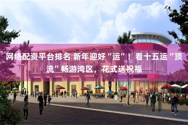 网络配资平台排名 新年迎好“运”！看十五运“顶流”畅游湾区，花式送祝福
