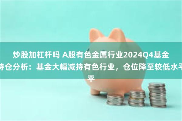 炒股加杠杆吗 A股有色金属行业2024Q4基金持仓分析：基金大幅减持有色行业，仓位降至较低水平