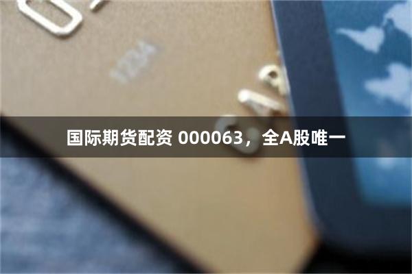 国际期货配资 000063，全A股唯一
