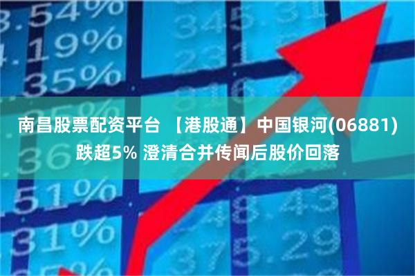 南昌股票配资平台 【港股通】中国银河(06881)跌超5% 澄清合并传闻后股价回落