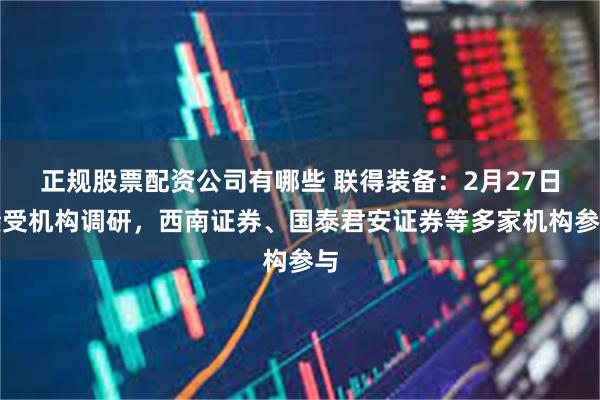 正规股票配资公司有哪些 联得装备：2月27日接受机构调研，西南证券、国泰君安证券等多家机构参与