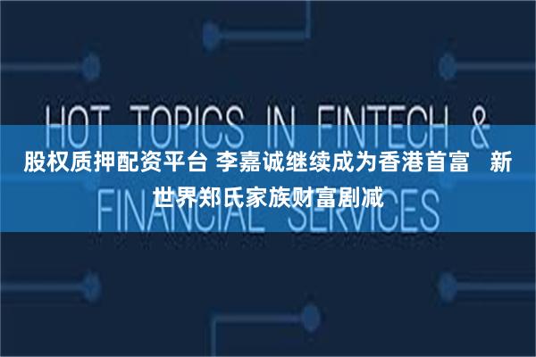 股权质押配资平台 李嘉诚继续成为香港首富   新世界郑氏家族财富剧减