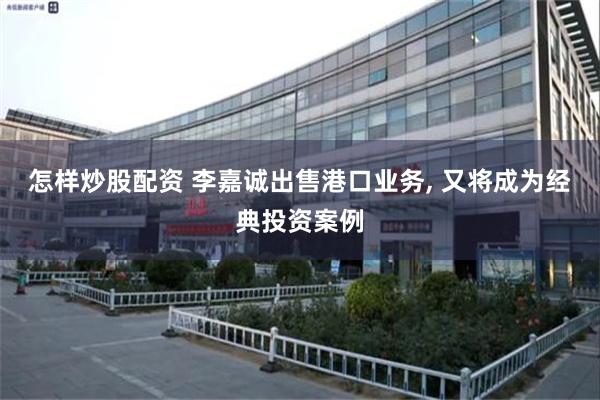 怎样炒股配资 李嘉诚出售港口业务, 又将成为经典投资案例