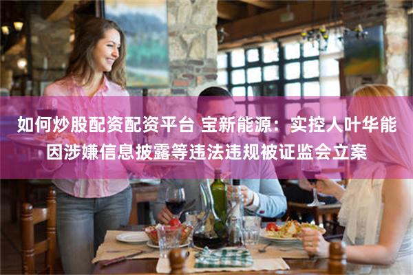 如何炒股配资配资平台 宝新能源:实控人叶华能因涉嫌信息披露等违法违规被证监会立案