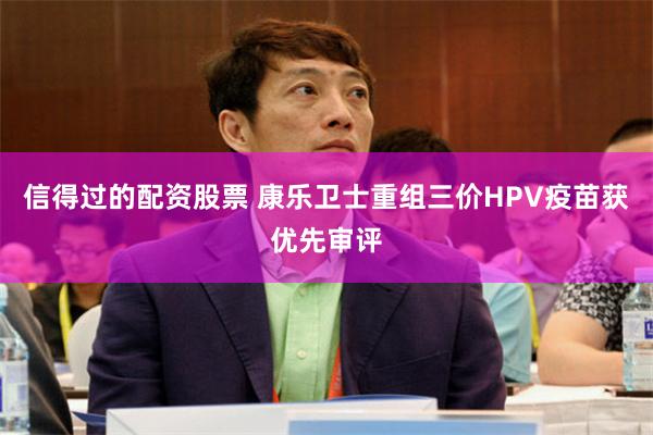 信得过的配资股票 康乐卫士重组三价HPV疫苗获优先审评