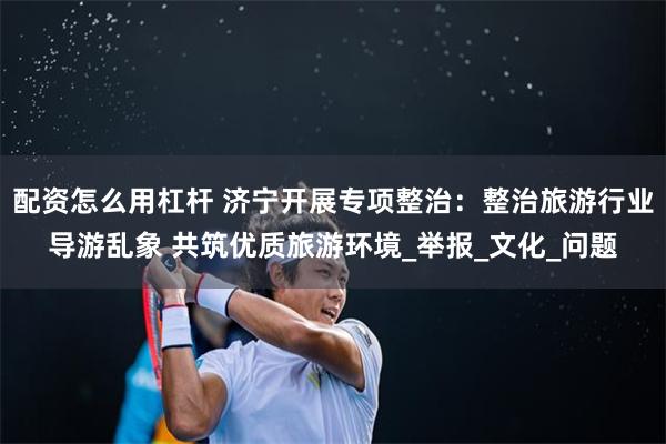 配资怎么用杠杆 济宁开展专项整治：整治旅游行业导游乱象 共筑优质旅游环境_举报_文化_问题