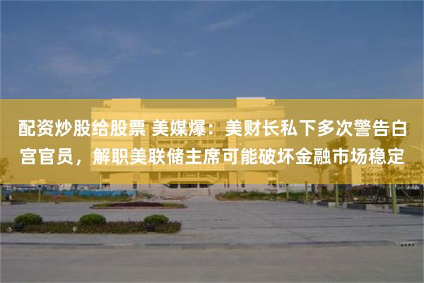 配资炒股给股票 美媒爆：美财长私下多次警告白宫官员，解职美联储主席可能破坏金融市场稳定