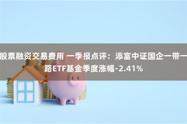 股票融资交易费用 一季报点评：添富中证国企一带一路ETF基金季度涨幅-2.41%